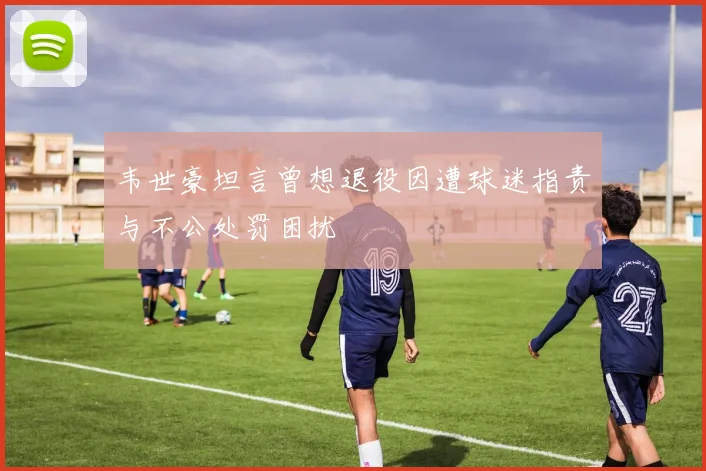 韦世豪坦言曾想退役因遭球迷指责与不公处罚困扰