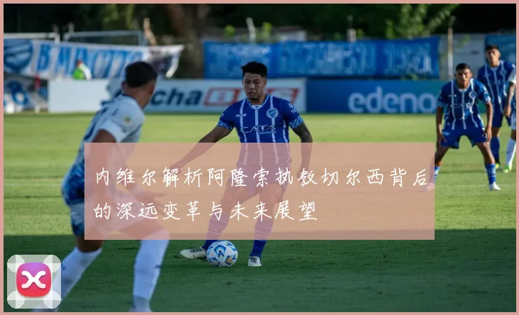 内维尔解析阿隆索执教切尔西背后的深远变革与未来展望
