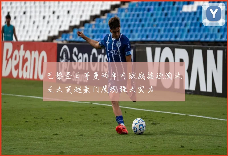 巴黎圣日耳曼两年内欧战接连淘汰五大英超豪门展现强大实力