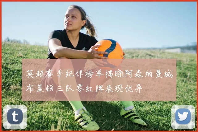 英超赛季纪律榜单揭晓阿森纳曼城布莱顿三队零红牌表现优异