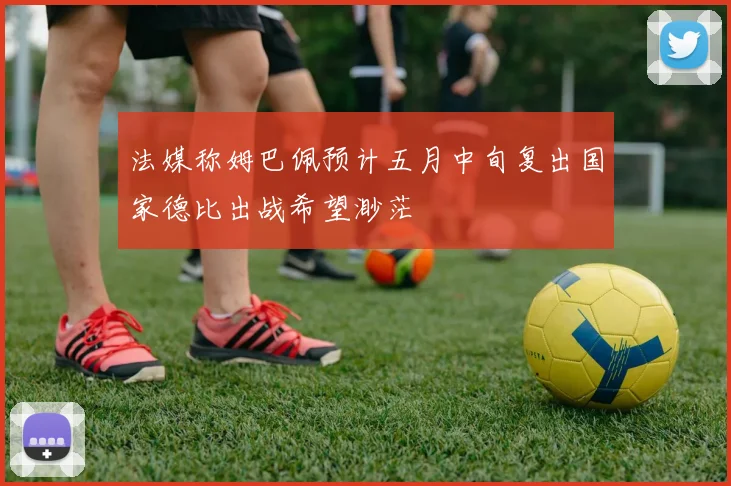 法媒称姆巴佩预计五月中旬复出国家德比出战希望渺茫