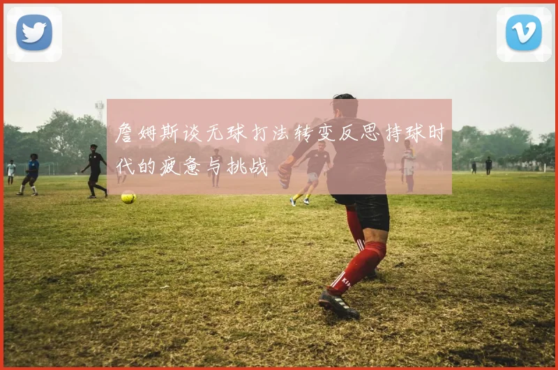 詹姆斯谈无球打法转变反思持球时代的疲惫与挑战