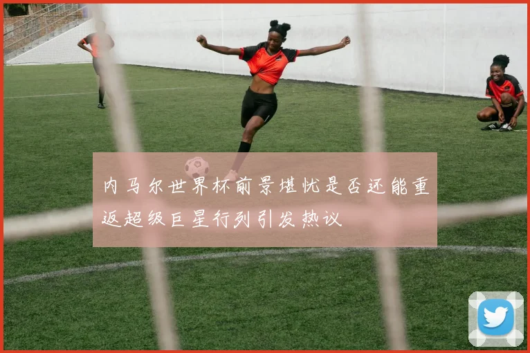 内马尔世界杯前景堪忧是否还能重返超级巨星行列引发热议