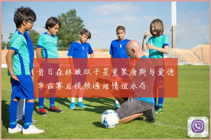 昔日森林狼双子星重聚唐斯与爱德华兹赛后视频通话情谊永存