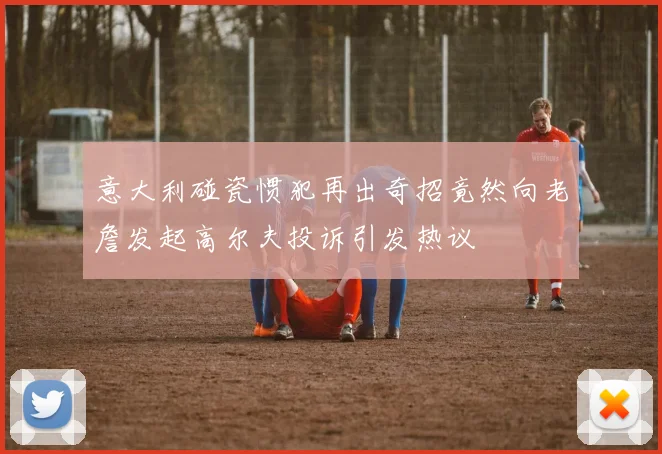 意大利碰瓷惯犯再出奇招竟然向老詹发起高尔夫投诉引发热议