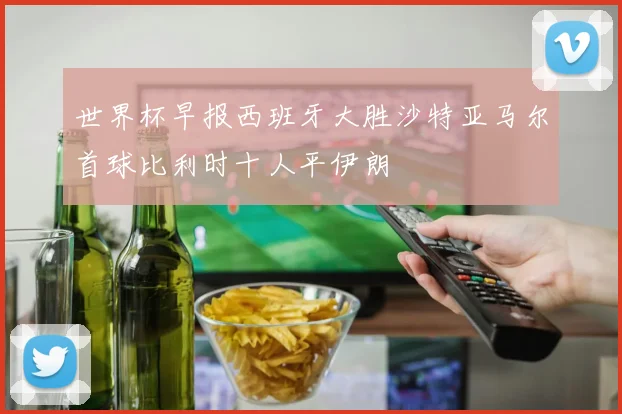 世界杯早报西班牙大胜沙特亚马尔首球比利时十人平伊朗
