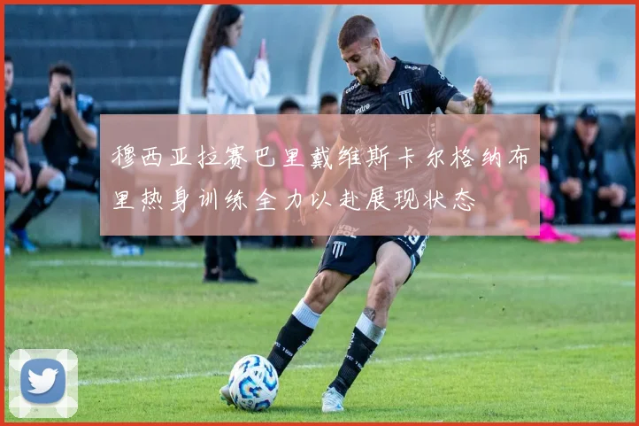 穆西亚拉赛巴里戴维斯卡尔格纳布里热身训练全力以赴展现状态